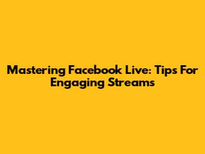 Mastering Facebook Live: Tips For Engaging Streams