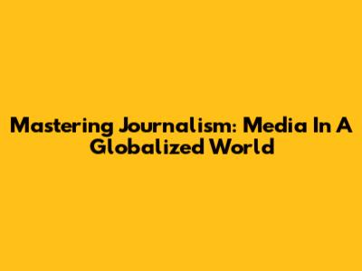 Mastering Journalism: Media In A Globalized World