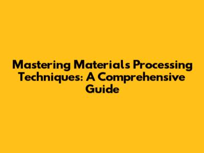Mastering Materials Processing Techniques: A Comprehensive Guide