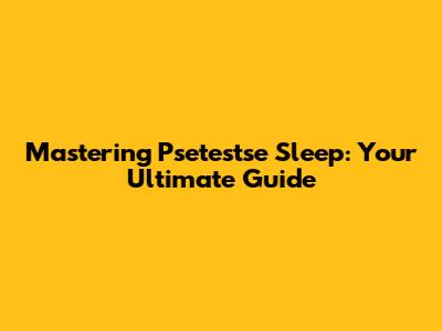 Mastering Psetestse Sleep: Your Ultimate Guide