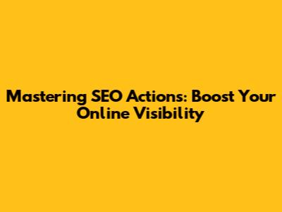 Mastering SEO Actions: Boost Your Online Visibility
