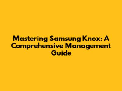 Mastering Samsung Knox: A Comprehensive Management Guide