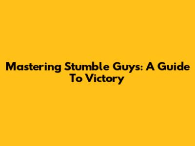 Mastering Stumble Guys: A Guide To Victory