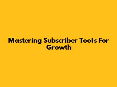 Mastering Subscriber Tools For Growth