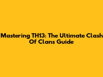 Mastering TH13: The Ultimate Clash Of Clans Guide