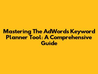 Mastering The AdWords Keyword Planner Tool: A Comprehensive Guide