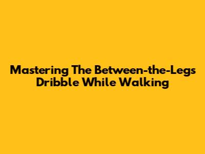 Mastering The Between-the-Legs Dribble While Walking