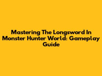 Mastering The Longsword In Monster Hunter World: Gameplay Guide
