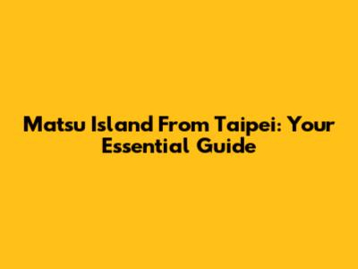 Matsu Island From Taipei: Your Essential Guide