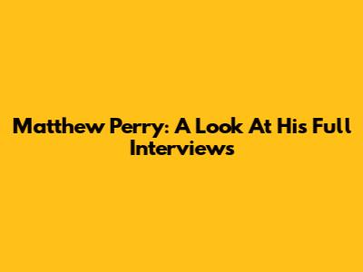 Matthew Perry: A Look At His Full Interviews