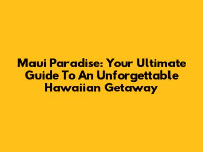 Maui Paradise: Your Ultimate Guide To An Unforgettable Hawaiian Getaway