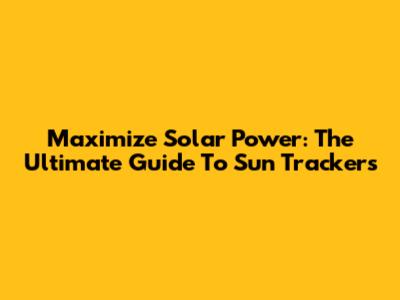 Maximize Solar Power: The Ultimate Guide To Sun Trackers