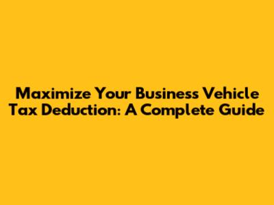 Maximize Your Business Vehicle Tax Deduction: A Complete Guide