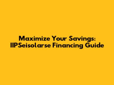 Maximize Your Savings: IIPSeisolarse Financing Guide