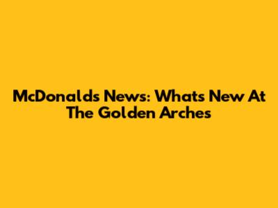 McDonald's News: What's New At The Golden Arches