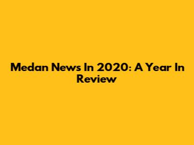 Medan News In 2020: A Year In Review