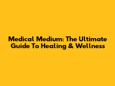 Medical Medium: The Ultimate Guide To Healing & Wellness