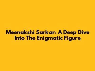 Meenakshi Sarkar: A Deep Dive Into The Enigmatic Figure