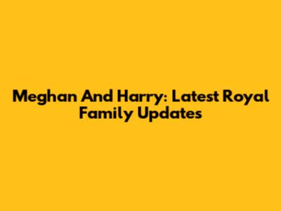 Meghan And Harry: Latest Royal Family Updates