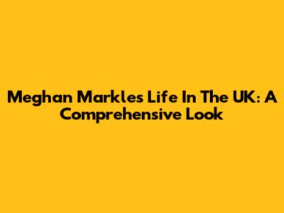 Meghan Markle's Life In The UK: A Comprehensive Look