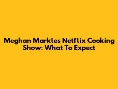 Meghan Markle's Netflix Cooking Show: What To Expect