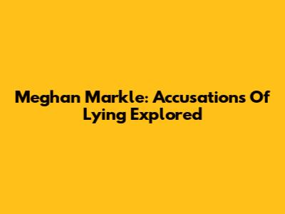 Meghan Markle: Accusations Of Lying Explored