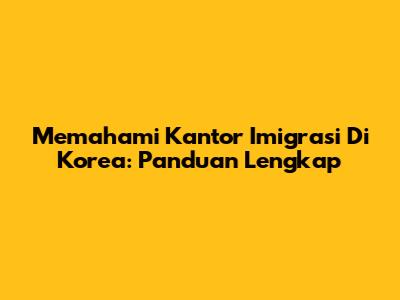Memahami Kantor Imigrasi Di Korea: Panduan Lengkap