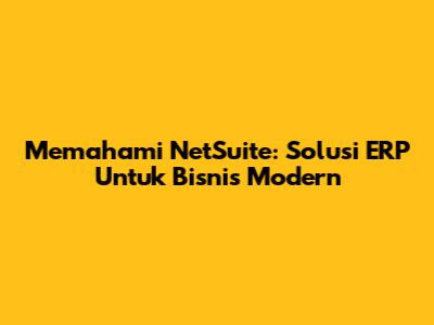 Memahami NetSuite: Solusi ERP Untuk Bisnis Modern