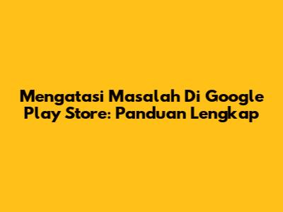 Mengatasi Masalah Di Google Play Store: Panduan Lengkap