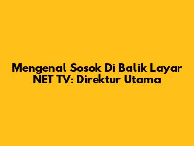 Mengenal Sosok Di Balik Layar NET TV: Direktur Utama