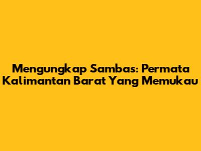 Mengungkap Sambas: Permata Kalimantan Barat Yang Memukau