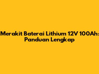 Merakit Baterai Lithium 12V 100Ah: Panduan Lengkap