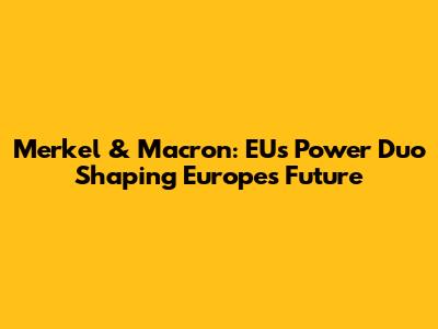 Merkel & Macron: EU's Power Duo Shaping Europe's Future