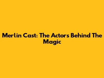Merlin Cast: The Actors Behind The Magic