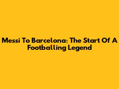 Messi To Barcelona: The Start Of A Footballing Legend