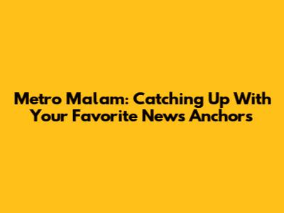 Metro Malam: Catching Up With Your Favorite News Anchors