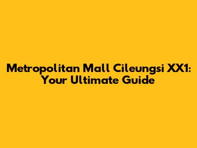 Metropolitan Mall Cileungsi XX1: Your Ultimate Guide