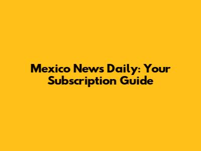 Mexico News Daily: Your Subscription Guide