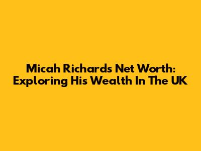 Micah Richards Net Worth: Exploring His Wealth In The UK