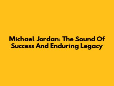 Michael Jordan: The Sound Of Success And Enduring Legacy