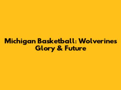 Michigan Basketball: Wolverines' Glory & Future