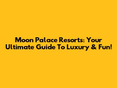Moon Palace Resorts: Your Ultimate Guide To Luxury & Fun!