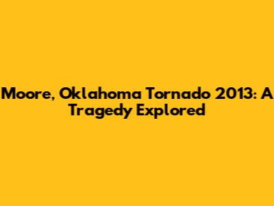 Moore, Oklahoma Tornado 2013: A Tragedy Explored