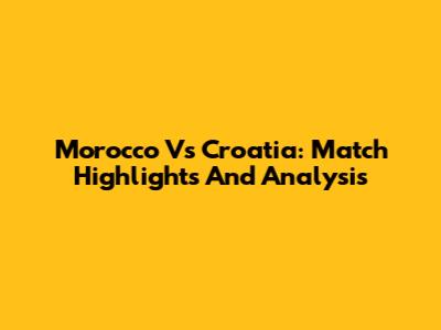 Morocco Vs Croatia: Match Highlights And Analysis