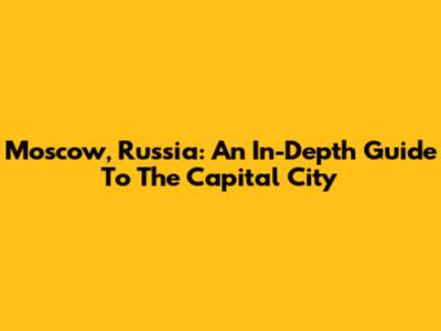 Moscow, Russia: An In-Depth Guide To The Capital City