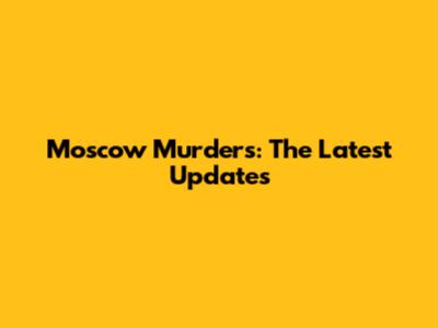 Moscow Murders: The Latest Updates