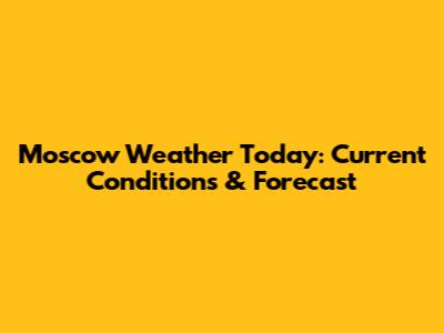 Moscow Weather Today: Current Conditions & Forecast