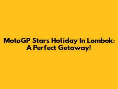 MotoGP Stars Holiday In Lombok: A Perfect Getaway!