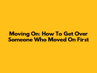 Moving On: How To Get Over Someone Who Moved On First