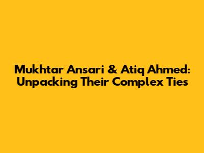 Mukhtar Ansari & Atiq Ahmed: Unpacking Their Complex Ties